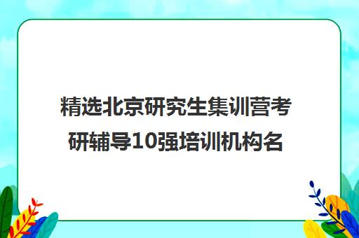 精选北京研究生集训营考研辅导10强培训机构名单一览【2025必看指南】