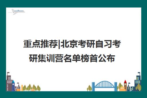 重点推荐|北京考研自习考研集训营名单榜首公布【十大精选机构】