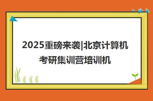 2025重磅来袭|北京计算机考研集训营培训机构排名更新一览名单【新排名公布】