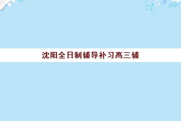 沈阳全日制辅导补习高三辅导机构排行榜有哪些？2025年最新权威榜单、各校特色解析与科学择校指南