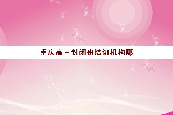 重庆高三封闭班培训机构哪个更好一点？2025年最新十大机构排名、各校特色解析与科学择校全指南