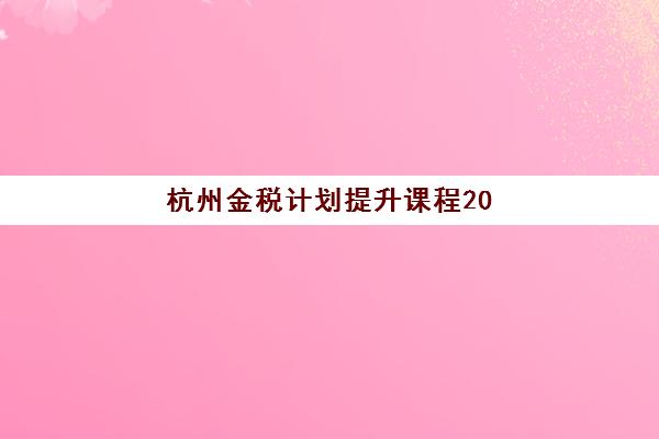 杭州金税计划提升课程2025报名时间表格如何查询？最新课程安排、报名流程与培训价值全解析