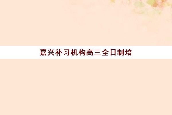 嘉兴补习机构高三全日制培训机构哪个好一点？2023年最新权威排名解析、择校标准与成功案例全攻略