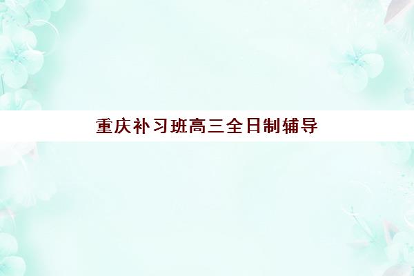 重庆补习班高三全日制辅导培训机构哪家好？2025年最新排名前十、择校指南与费用全解析
