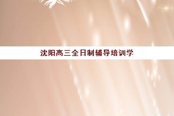 沈阳高三全日制辅导培训学校排名前十如何选择？2025年最新权威榜单与个性化择校全攻略