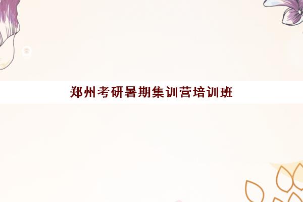 郑州考研暑期集训营培训班集训营排名前十名学校如何选择？2025年最新权威榜单解析与择校指南