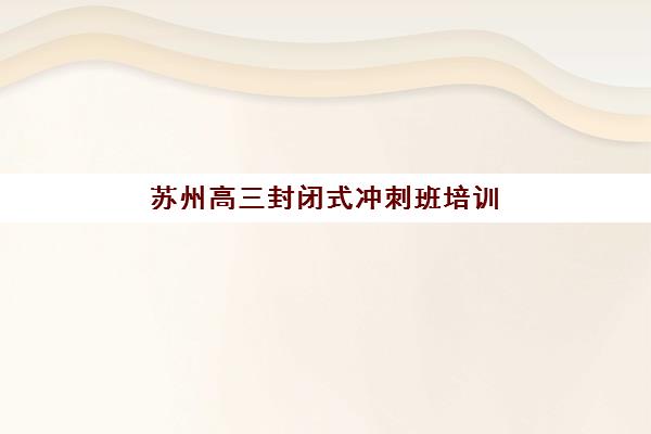 苏州高三封闭式冲刺班培训机构哪个好费用多少？2025年最新机构排名、费用明细与择校全指南