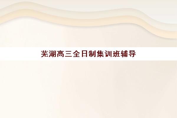 芜湖高三全日制集训班辅导机构哪家强一点？2025年最新Top10权威排名、择校指南与成功案例全解析
