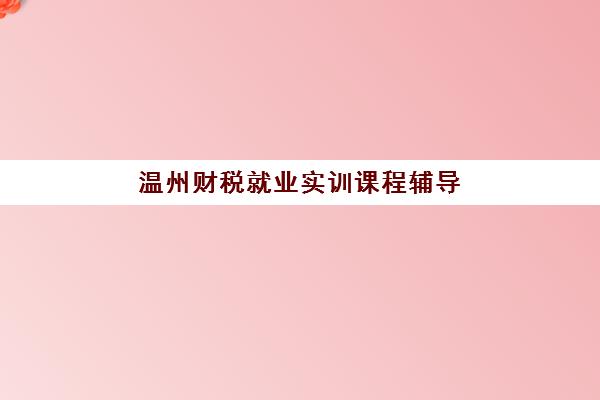 温州财税就业实训课程辅导学校有哪些学校？2025年最新机构盘点、择校指南与就业前景分析