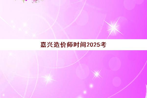 嘉兴造价师时间2025考试时间表如何查询？最新时间节点、报名流程与备考指南