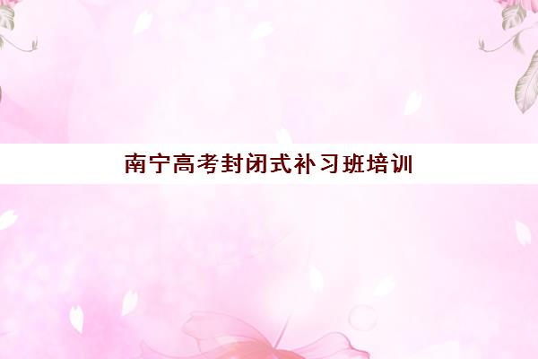 南宁高考封闭式补习班培训班哪个比较好一点？2025年最新十大排名、择校指南与避坑全攻略