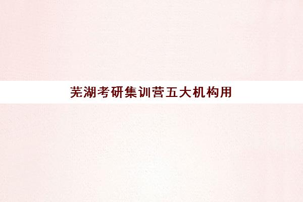 芜湖考研集训营五大机构用户反馈如何？2025年真实学员评价、口碑解析与择校避坑全指南
