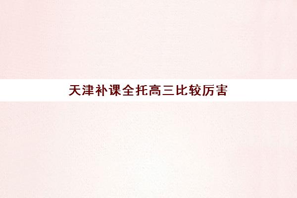 天津补课全托高三比较厉害的培训机构数学如何选择？2025年最新权威排名解析与高性价比择校全攻略
