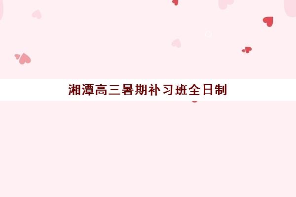 湘潭高三暑期补习班全日制最好辅导学校排名如何查询?2025年最新权威榜单与择校指南 湘潭高三暑期补习班全日制最好辅导学校排名如何查询?2025年最新权威榜单与择校指南
