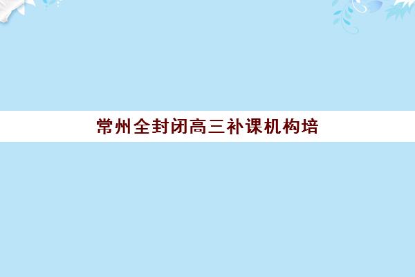 常州全封闭高三补课机构培训班多少钱一节课？2025年最新收费明细、机构对比与择校指南