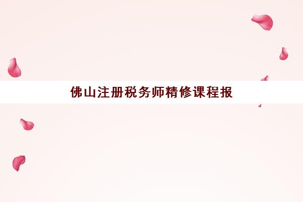 佛山注册税务师精修课程报名时间2025年如何安排？最新时间节点、课程选择与备考全攻略