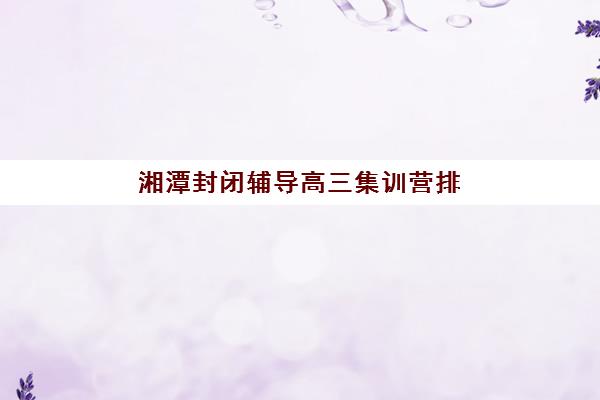 湘潭封闭辅导高三集训营排名榜单最新如何查询？2025年权威排名详情、各校特色解析与科学择校全指南
