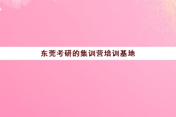 东莞考研的集训营培训基地有哪些学校？2025年最新十大封闭式集训机构权威排名、课程特色与科学择校全指南