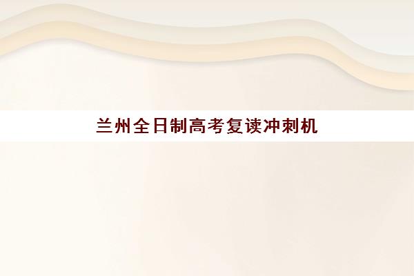兰州全日制高考复读冲刺机构辅导班有哪些地方招生？2025年最新招生点分布地图与全城报名指南详解