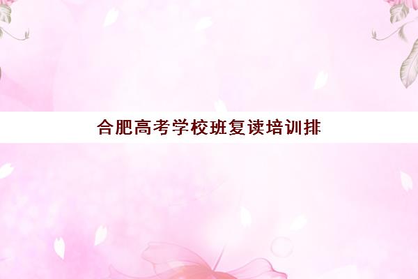 合肥高考学校班复读培训排名第一的学校如何判断？2025年权威排名解析、各校特色对比与科学择校全攻略