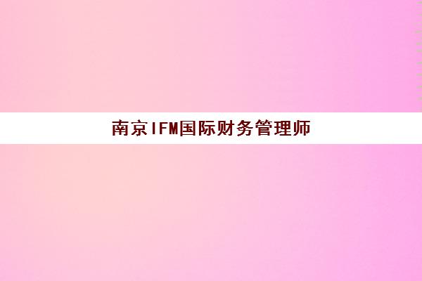南京IFM国际财务管理师课程培训基地有哪些学校？2025年最新权威排名、择校标准与报名流程全解析