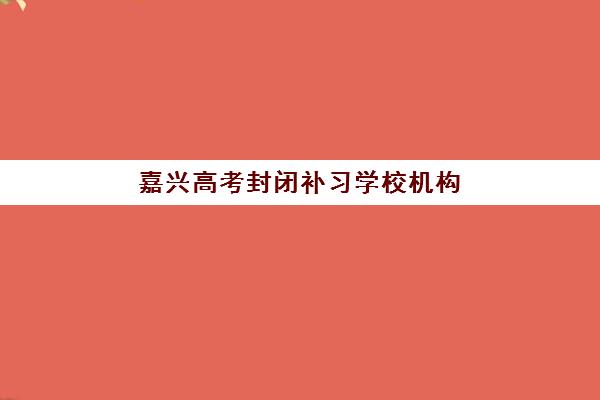 嘉兴高考封闭补习学校机构成功率最高的是哪个？2025年最新前十排名、成功率数据解析与科学择校全攻略