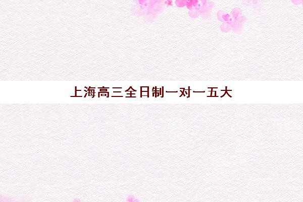 上海高三全日制一对一五大机构用户推荐榜如何选择？2025年最新排名、费用对比与择校全指南