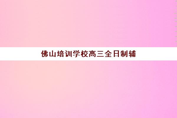 佛山培训学校高三全日制辅导培训机构哪家好一点？2025年最新权威排名、各校特色解析与科学择校全指南