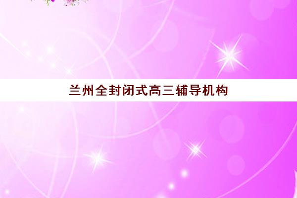 兰州全封闭式高三辅导机构哪家强一点啊？2025年最新排名解析、择校标准与成功案例全指南