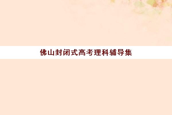 佛山封闭式高考理科辅导集训营排名前十名如何查询？2023年最新榜单详情、选择标准与备考指南全解析