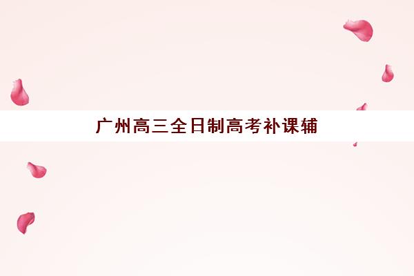 广州高三全日制高考补课辅导学校有哪些学校？2025年权威名单与择校全攻略