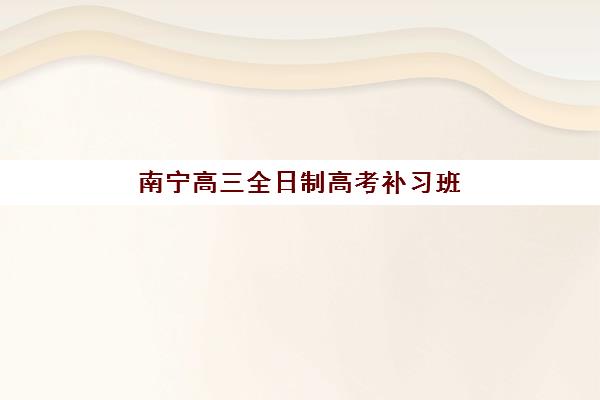 南宁高三全日制高考补习班辅导机构有哪些地方？2025年最新校区分布图、择校指南与交通攻略全解析