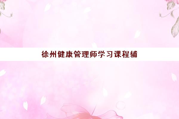 徐州健康管理师学习课程辅导班哪个比较好一点？2025年机构排名与课程选择全攻略