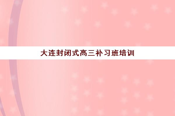 大连封闭式高三补习班培训班哪个好一点?2025年十大排名与择校全攻略 大连封闭式高三补习班培训班哪个好一点?2025年十大排名与择校全攻略