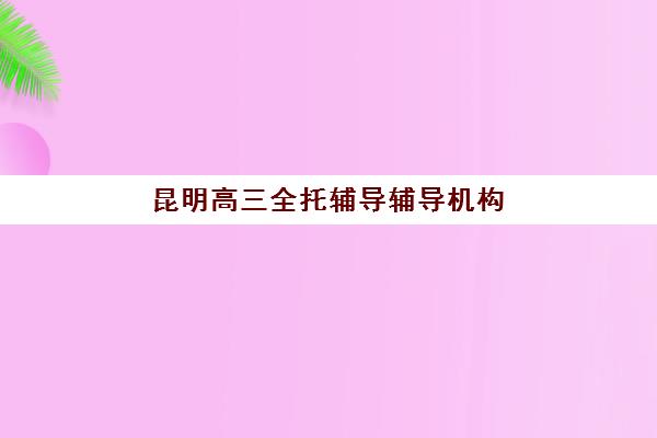 昆明高三全托辅导辅导机构排名榜单如何查询？2025年最新TOP10实力榜、择校指南与备考全攻略