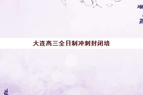 大连高三全日制冲刺封闭培训班哪个比较好一点？2025年最新权威排名前十、各校特色解析与科学择校全指南