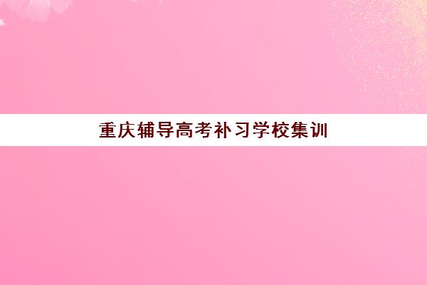 重庆辅导高考补习学校集训营排名前十名学校如何选择？2025年最新权威榜单解析与科学择校全指南