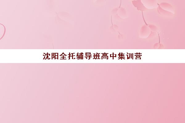 沈阳全托辅导班高中集训营哪个比较好？2025年最新权威排名TOP5、择校标准与成功案例解析
