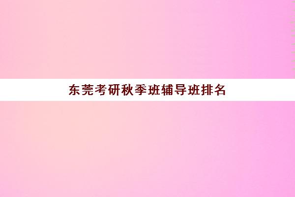 东莞考研秋季班辅导班排名一览表如何查询？2025年权威榜单详解与择校指南全攻略
