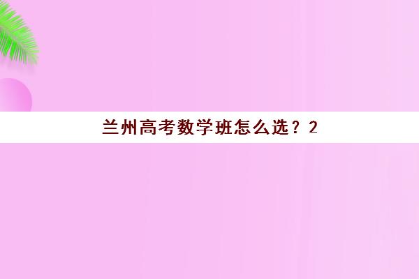 兰州高考数学班怎么选？2025年TOP5高性价比机构解析与择校指南