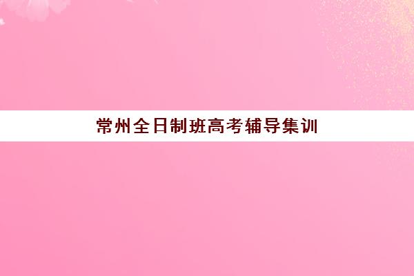 常州全日制班高考辅导集训营排名榜单最新如何查询?2025年TOP10机构实力对比与择校全指南 常州全日制班高考辅导集训营排名榜单最新如何查询?2025年TOP10机构实力对比与择校全指南