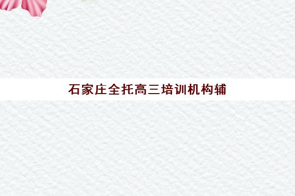 石家庄全托高三培训机构辅导班有哪些地方招生？2025年最新校区分布、报名指南与择校攻略