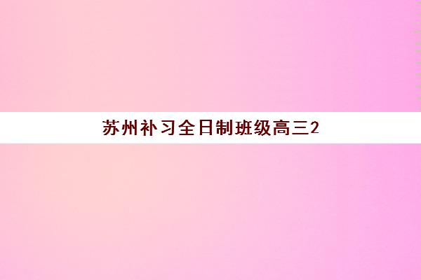 苏州补习全日制班级高三2025年报名时间表如何安排？最新招生日程、顶尖机构对比与成功报名全指南