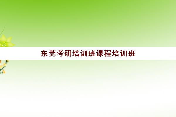 东莞考研培训班课程培训班哪个最好一点？2025年最新TOP10排名、课程对比与科学择校全攻略