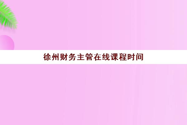 徐州财务主管在线课程时间2025年公布了吗如何查询最准确？官方时间表、报名流程与学习规划指南
