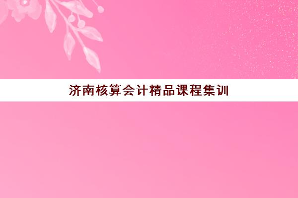 济南核算会计精品课程集训营哪家口碑好一点如何评估？2025年最新口碑榜单、评估标准与选择指南全解析