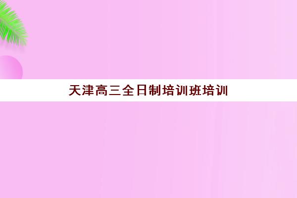 天津高三全日制培训班培训机构哪个好一点？2025年最新权威排名与科学择校全指南