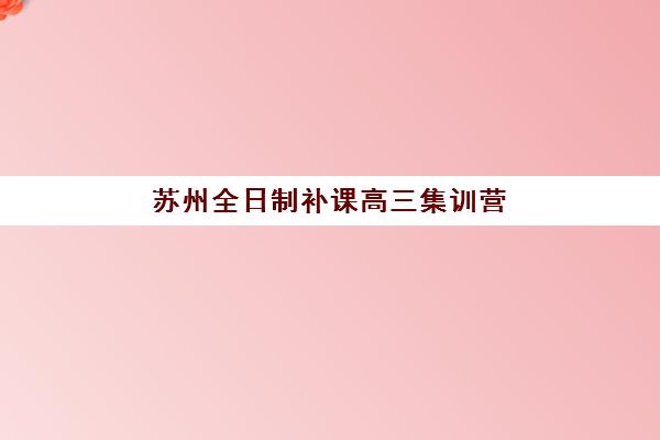苏州全日制补课高三集训营排名榜前十名如何查询？2025年最新权威数据、各校特色对比与科学择校全攻略