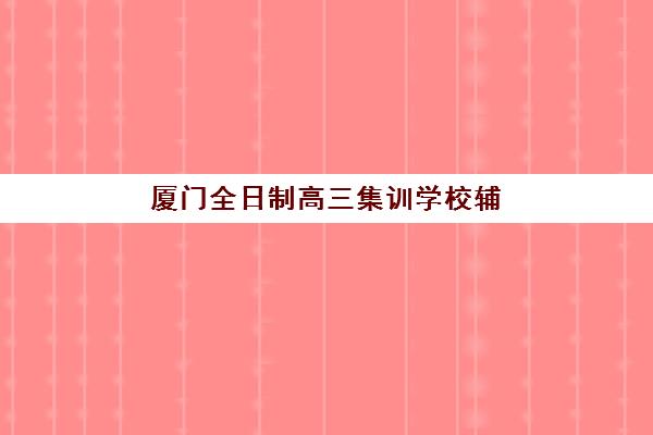 厦门全日制高三集训学校辅导班有哪些学校可以报？2025年最新权威排名、各校特色解析与科学择校指南