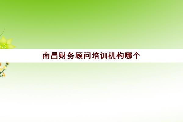 南昌财务顾问培训机构哪个比较好？2025年最新课程特色、师资实力与择校指南全解析